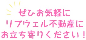 ぜひお気軽にリブウェル不動産にお立ち寄りください！