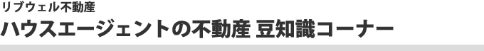 リブウェル不動産　ハウスエージェントの不動産豆知識コーナー