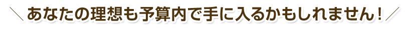 あなたの理想も予算内で手に入るかもしれません！